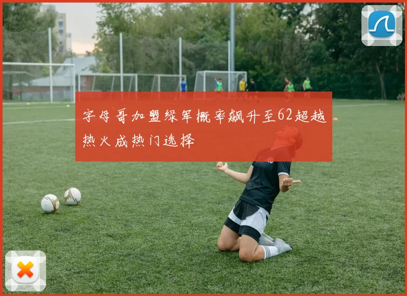 字母哥加盟绿军概率飙升至62超越热火成热门选择