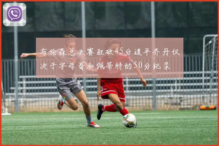 布伦森总决赛狂砍45分追平乔丹仅次于字母哥和佩蒂特的50分纪录