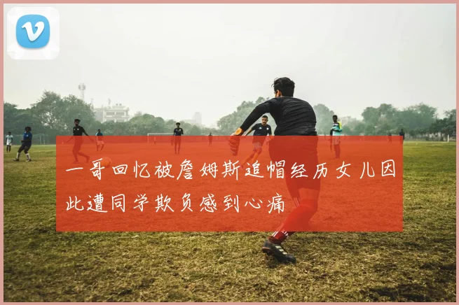 一哥回忆被詹姆斯追帽经历女儿因此遭同学欺负感到心痛