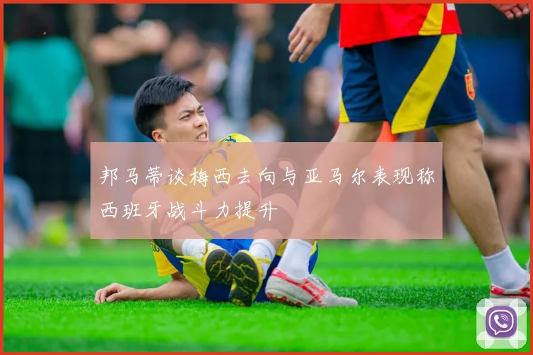 邦马蒂谈梅西去向与亚马尔表现称西班牙战斗力提升
