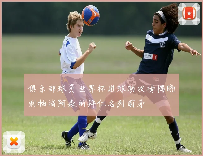 俱乐部球员世界杯进球助攻榜揭晓利物浦阿森纳拜仁名列前茅