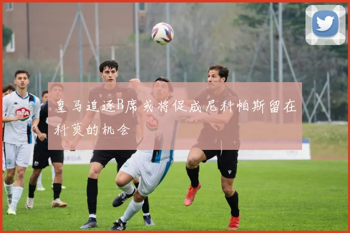 皇马追逐B席或将促成尼科帕斯留在科莫的机会
