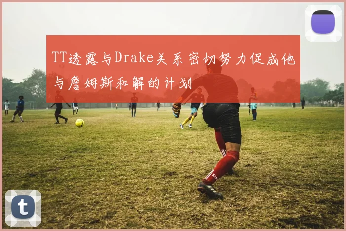 TT透露与Drake关系密切努力促成他与詹姆斯和解的计划