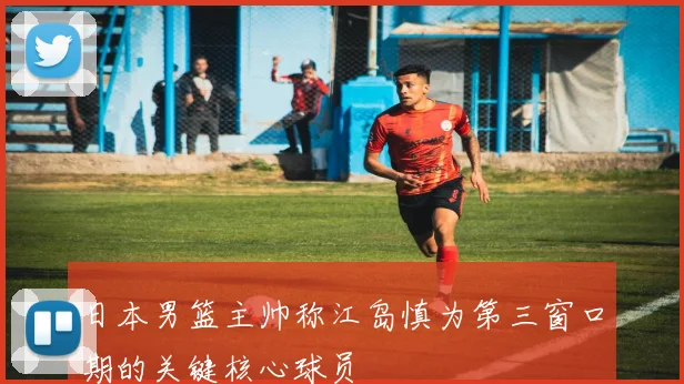 日本男篮主帅称江岛慎为第三窗口期的关键核心球员