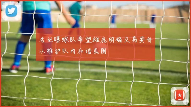 名记曝球队希望雄鹿明确交易要价以维护队内和谐氛围