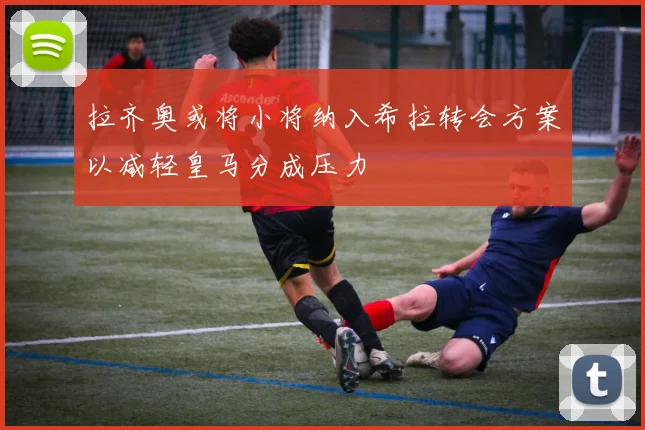 拉齐奥或将小将纳入希拉转会方案以减轻皇马分成压力