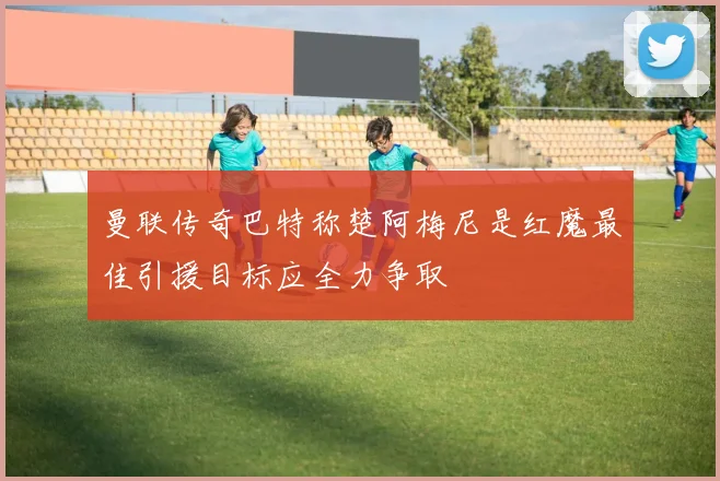 曼联传奇巴特称楚阿梅尼是红魔最佳引援目标应全力争取