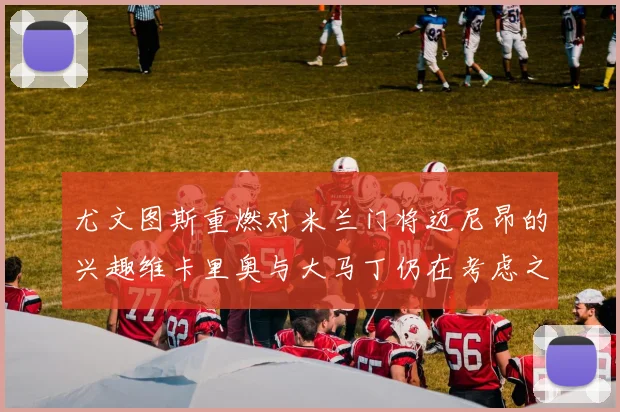 尤文图斯重燃对米兰门将迈尼昂的兴趣维卡里奥与大马丁仍在考虑之中