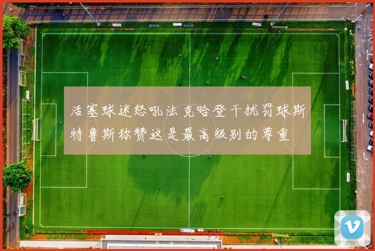 活塞球迷怒吼法克哈登干扰罚球斯特鲁斯称赞这是最高级别的尊重
