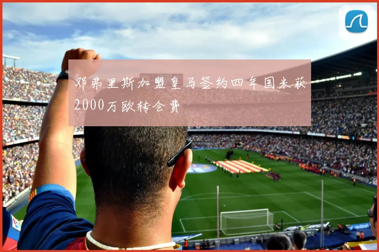 邓弗里斯加盟皇马签约四年国米获2000万欧转会费