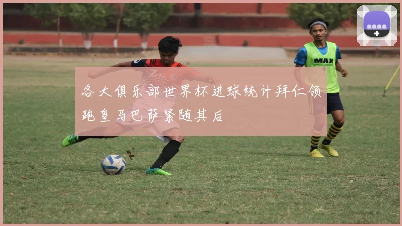 各大俱乐部世界杯进球统计拜仁领跑皇马巴萨紧随其后