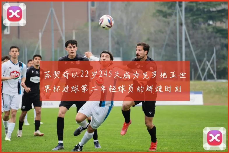 苏契奇以22岁245天成为克罗地亚世界杯进球第二年轻球员的辉煌时刻