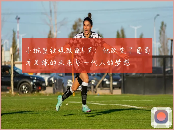 小豌豆社媒致敬C罗：他改变了葡萄牙足球的未来与一代人的梦想